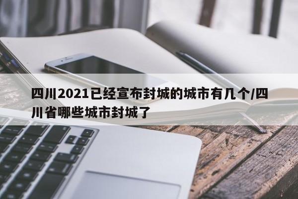 四川2021已经宣布封城的城市有几个/四川省哪些城市封城了