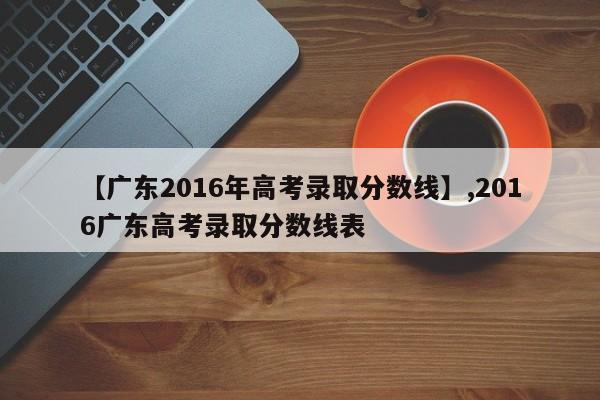【广东2016年高考录取分数线】,2016广东高考录取分数线表