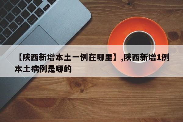 【陕西新增本土一例在哪里】,陕西新增1例本土病例是哪的