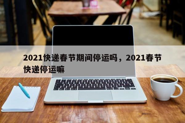 2021快递春节期间停运吗，2021春节快递停运嘛