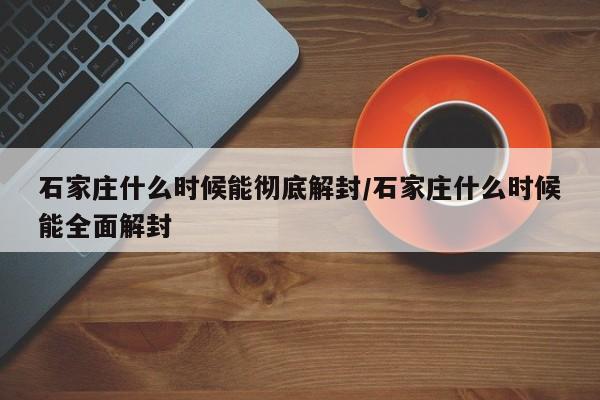 石家庄什么时候能彻底解封/石家庄什么时候能全面解封