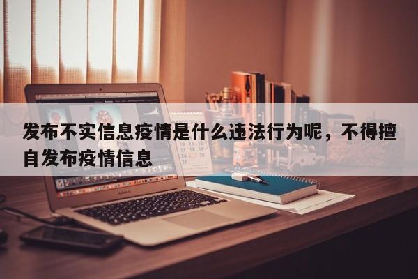 发布不实信息疫情是什么违法行为呢，不得擅自发布疫情信息