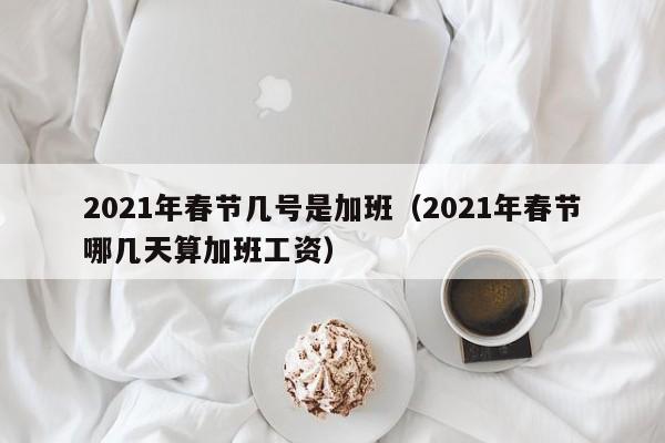 2021年春节几号是加班（2021年春节哪几天算加班工资）