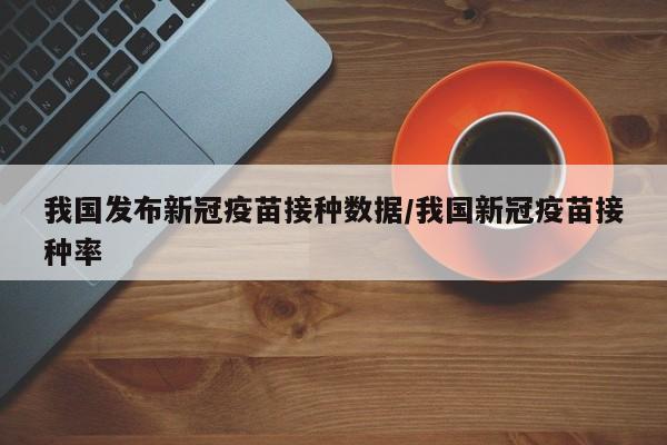 我国发布新冠疫苗接种数据/我国新冠疫苗接种率