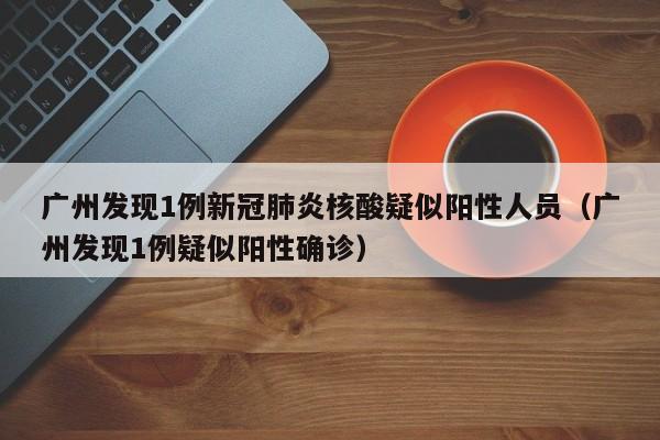 广州发现1例新冠肺炎核酸疑似阳性人员（广州发现1例疑似阳性确诊）