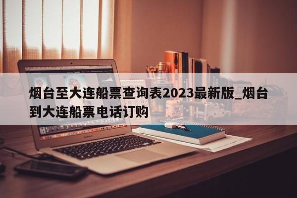 烟台至大连船票查询表2023最新版_烟台到大连船票电话订购