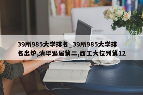 39所985大学排名_39所985大学排名出炉,清华退居第二,西工大位列第12