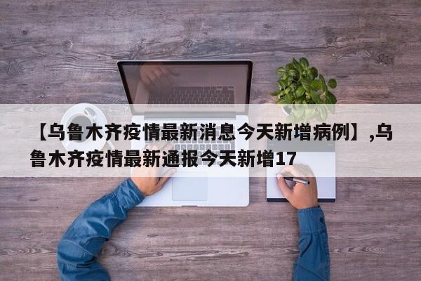 【乌鲁木齐疫情最新消息今天新增病例】,乌鲁木齐疫情最新通报今天新增17