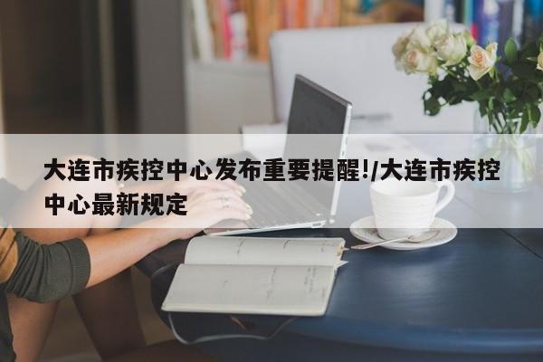 大连市疾控中心发布重要提醒!/大连市疾控中心最新规定