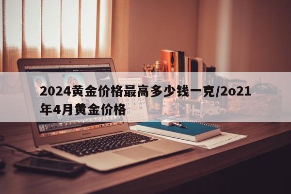 2024黄金价格最高多少钱一克/2o21年4月黄金价格