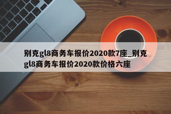 别克gl8商务车报价2020款7座_别克gl8商务车报价2020款价格六座