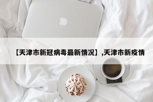 【天津市新冠病毒最新情况】,天津市新疫情
