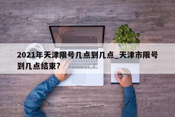 2021年天津限号几点到几点_天津市限号到几点结束?