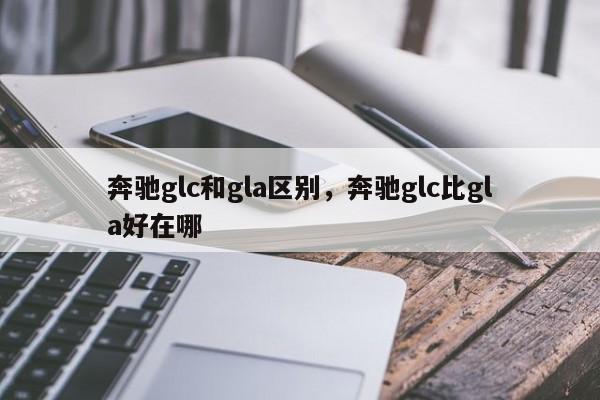 奔驰glc和gla区别，奔驰glc比gla好在哪