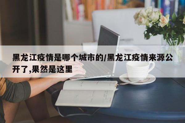 黑龙江疫情是哪个城市的/黑龙江疫情来源公开了,果然是这里