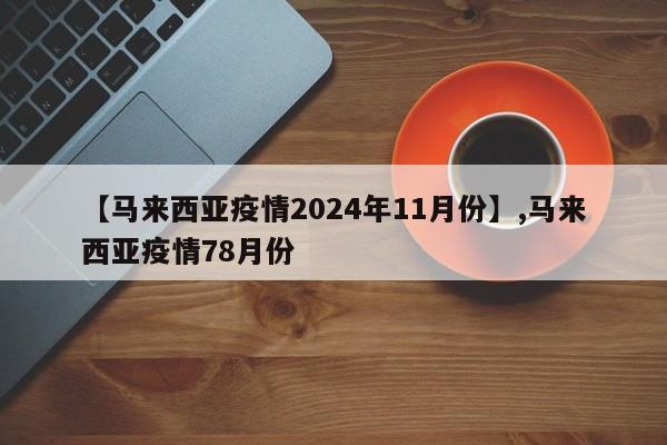 【马来西亚疫情2024年11月份】,马来西亚疫情78月份