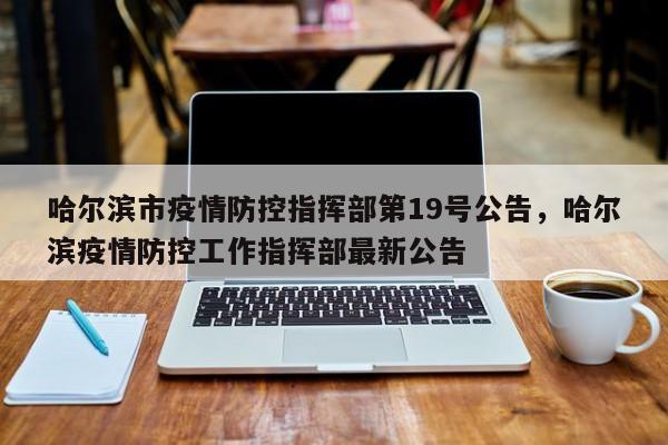 哈尔滨市疫情防控指挥部第19号公告，哈尔滨疫情防控工作指挥部最新公告