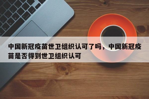 中国新冠疫苗世卫组织认可了吗，中国新冠疫苗是否得到世卫组织认可