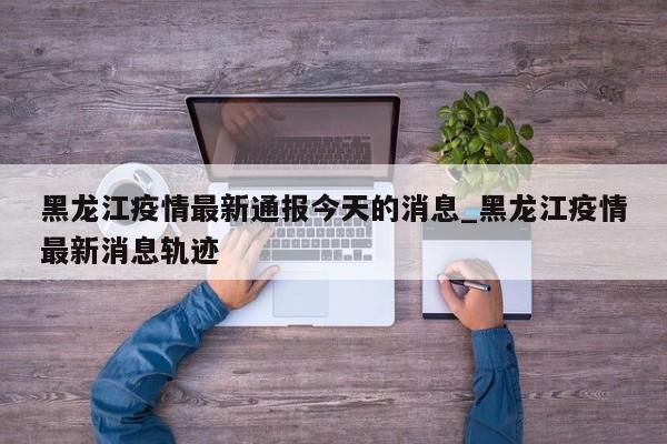 黑龙江疫情最新通报今天的消息_黑龙江疫情最新消息轨迹
