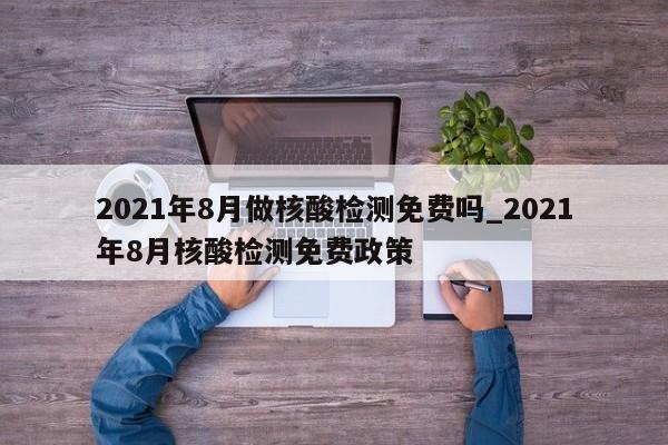 2021年8月做核酸检测免费吗_2021年8月核酸检测免费政策
