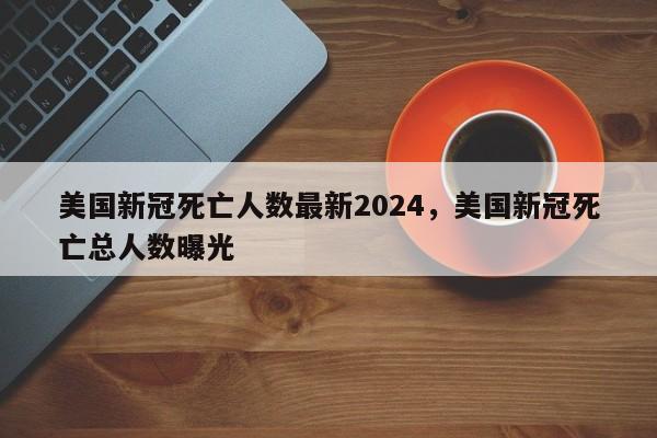 美国新冠死亡人数最新2024，美国新冠死亡总人数曝光