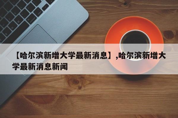 【哈尔滨新增大学最新消息】,哈尔滨新增大学最新消息新闻