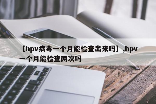 【hpv病毒一个月能检查出来吗】,hpv一个月能检查两次吗