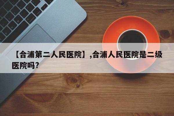 【合浦第二人民医院】,合浦人民医院是二级医院吗?