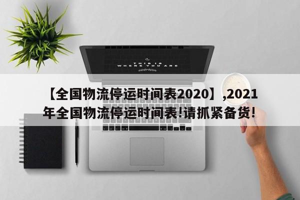 【全国物流停运时间表2020】,2021年全国物流停运时间表!请抓紧备货!