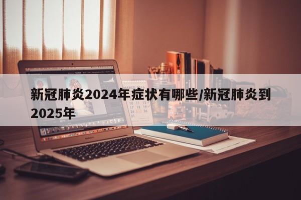 新冠肺炎2024年症状有哪些/新冠肺炎到2025年