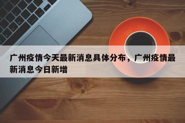 广州疫情今天最新消息具体分布，广州疫情最新消息今日新增