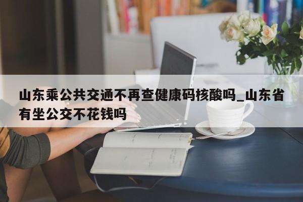 山东乘公共交通不再查健康码核酸吗_山东省有坐公交不花钱吗