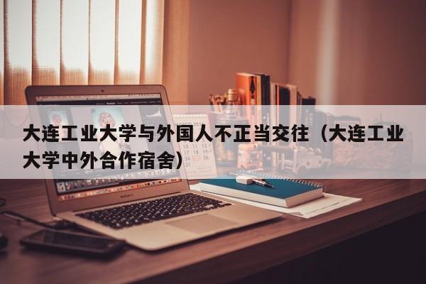 大连工业大学与外国人不正当交往(大连工业大学中外合作宿舍)