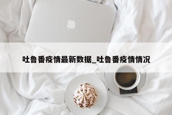 吐鲁番疫情最新数据_吐鲁番疫情情况