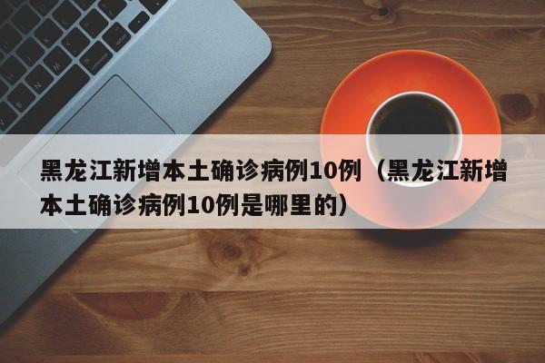 黑龙江新增本土确诊病例10例（黑龙江新增本土确诊病例10例是哪里的）