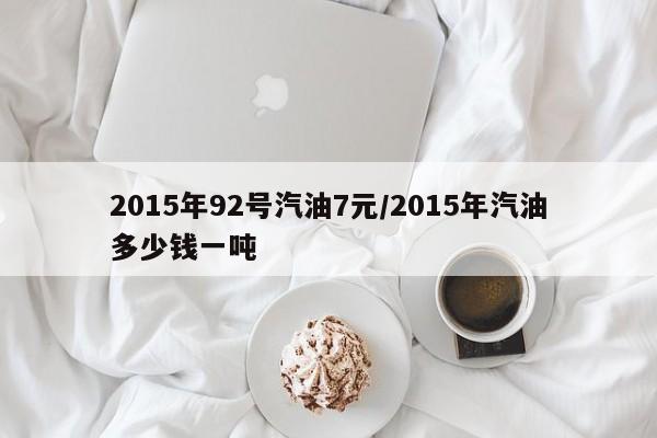 2015年92号汽油7元/2015年汽油多少钱一吨