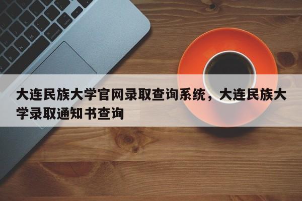 大连民族大学官网录取查询系统，大连民族大学录取通知书查询