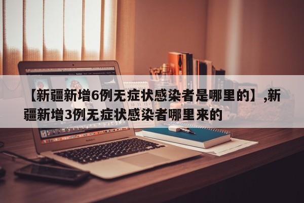 【新疆新增6例无症状感染者是哪里的】,新疆新增3例无症状感染者哪里来的