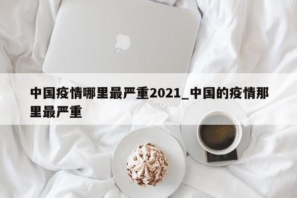 中国疫情哪里最严重2021_中国的疫情那里最严重
