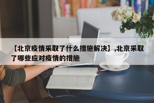【北京疫情采取了什么措施解决】,北京采取了哪些应对疫情的措施