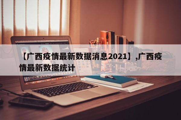 【广西疫情最新数据消息2021】,广西疫情最新数据统计