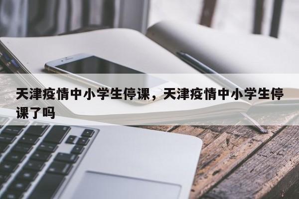 天津疫情中小学生停课，天津疫情中小学生停课了吗