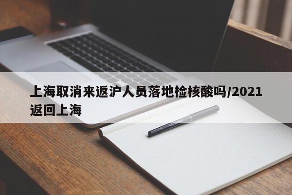 上海取消来返沪人员落地检核酸吗/2021返回上海