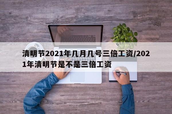 清明节2021年几月几号三倍工资/2021年清明节是不是三倍工资