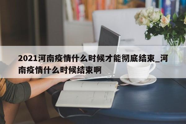 2021河南疫情什么时候才能彻底结束_河南疫情什么时候结束啊