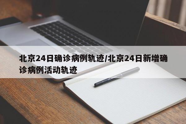 北京24日确诊病例轨迹/北京24日新增确诊病例活动轨迹