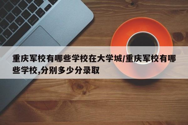 重庆军校有哪些学校在大学城/重庆军校有哪些学校,分别多少分录取