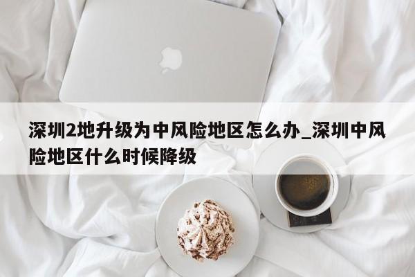 深圳2地升级为中风险地区怎么办_深圳中风险地区什么时候降级