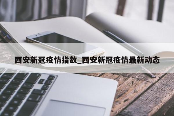西安新冠疫情指数_西安新冠疫情最新动态