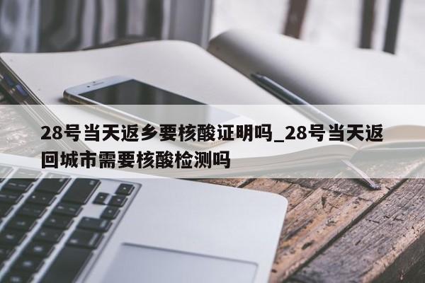 28号当天返乡要核酸证明吗_28号当天返回城市需要核酸检测吗